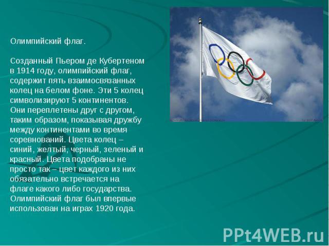Олимпийский флаг. Созданный Пьером де Кубертеном в 1914 году, олимпийский флаг, содержит пять взаимосвязанных колец на белом фоне. Эти 5 колец символизируют 5 континентов. Они переплетены друг с другом, таким образом, показывая дружбу между континен…