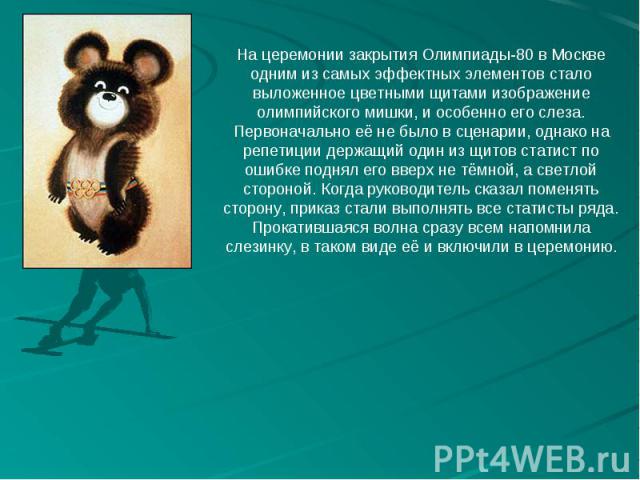 На церемонии закрытия Олимпиады-80 в Москве одним из самых эффектных элементов стало выложенное цветными щитами изображение олимпийского мишки, и особенно его слеза. Первоначально её не было в сценарии, однако на репетиции держащий один из щитов ста…