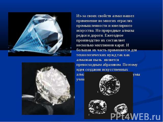 Из-за своих свойств алмаз нашел применение во многих отраслях промышленности и ювелирного искусства. Но природные алмазы редки и дороги. Ежегодное производство их составляет несколько миллионов карат. И большая их часть применяется для технологическ…