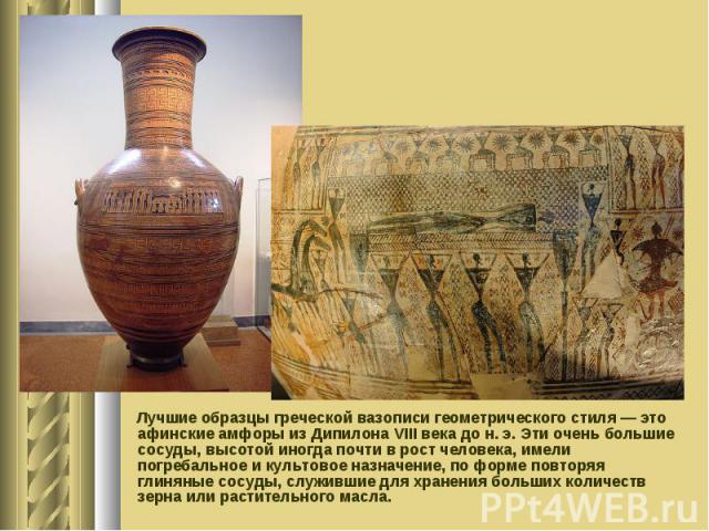 Лучшие образцы греческой вазописи геометрического стиля — это афинские амфоры из Дипилона VIII века до н. э. Эти очень большие сосуды, высотой иногда почти в рост человека, имели погребальное и культовое назначение, по форме повторяя глиняные сосуды…