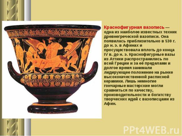 Краснофигурная вазопись — одна из наиболее известных техник древнегреческой вазописи. Она появилась приблизительно в 530 г. до н. э. в Афинах и просуществовала вплоть до конца IV в. до н. э. Краснофигурные вазы из Аттики распространились по всей Гре…
