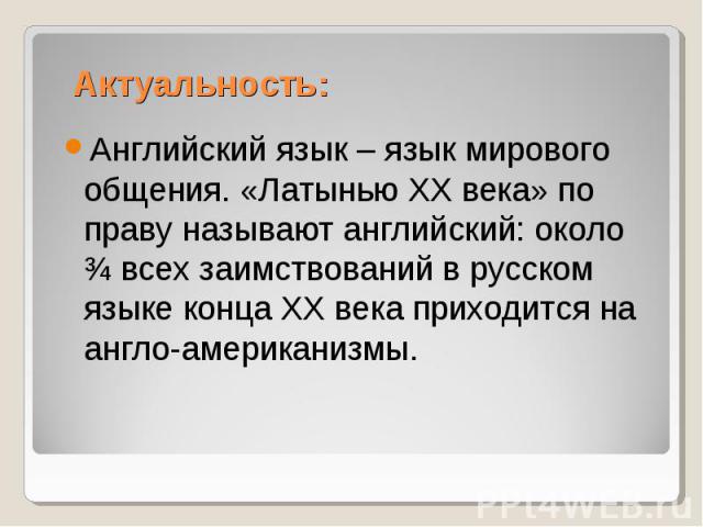 Актуальность:Английский язык – язык мирового общения. «Латынью XX века» по праву называют английский: около ¾ всех заимствований в русском языке конца ХХ века приходится на англо-американизмы.