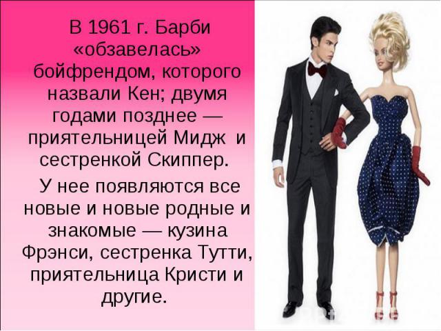 В 1961 г. Барби «обзавелась» бойфрендом, которого назвали Кен; двумя годами позднее — приятельницей Мидж и сестренкой Скиппер. У нее появляются все новые и новые родные и знакомые — кузина Фрэнси, сестренка Тутти, приятельница Кристи и другие.