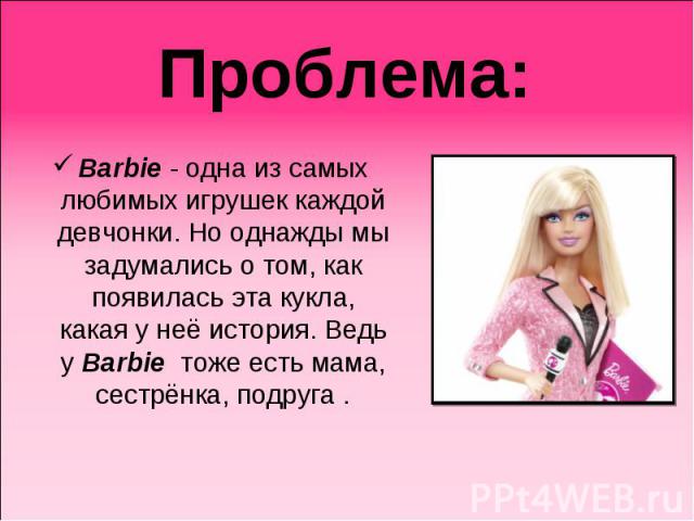 Проблема: Barbie - одна из самых любимых игрушек каждой девчонки. Но однажды мы задумались о том, как появилась эта кукла, какая у неё история. Ведь у Barbie тоже есть мама, сестрёнка, подруга .