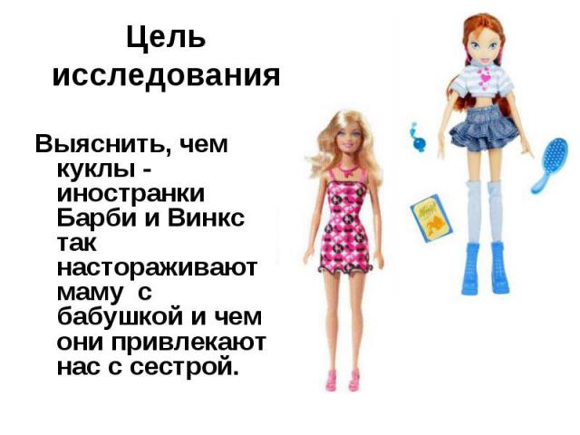 Цель исследования Выяснить, чем куклы - иностранки Барби и Винкс так настораживают маму с бабушкой и чем они привлекают нас с сестрой.