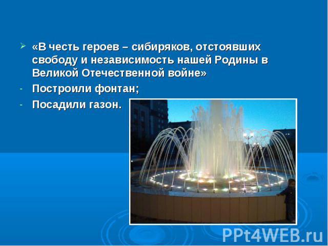 «В честь героев – сибиряков, отстоявших свободу и независимость нашей Родины в Великой Отечественной войне» Построили фонтан; Посадили газон.