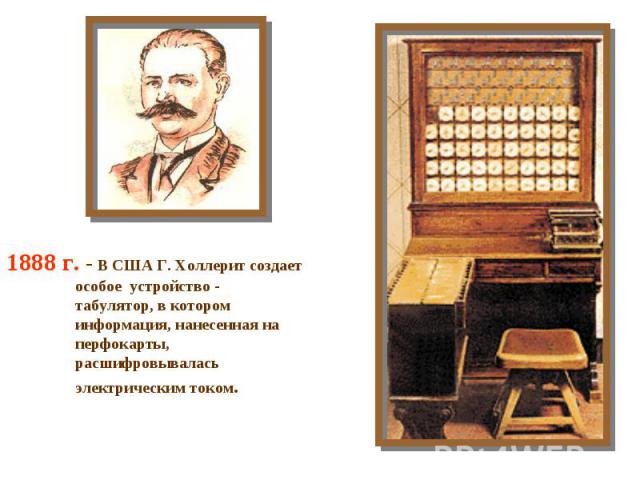 1888 г. - В США Г. Холлерит создает особое устройство - табулятор, в котором информация, нанесенная на перфокарты, расшифровывалась электрическим током.