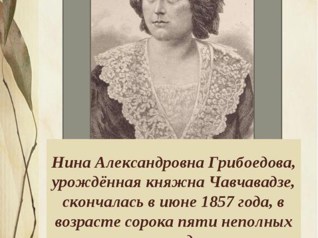 Нина Александровна Грибоедова, урождённая княжна Чавчавадзе, скончалась в июне 1857 года, в возрасте сорока пяти неполных лет, во время эпидемии холеры, пришедшей в Тифлис из Персии. Она отказалась покинуть город, как большинство богатых семей