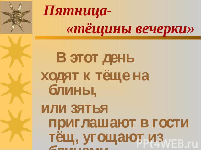 Пятница- «тёщины вечерки» В этот день ходят к тёще на блины, или зятья приглашают в гости тёщ, угощают из блинами.