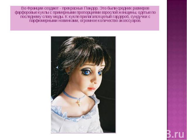 Во Франции создают - прекрасных Пандор. Это были средних размеров фарфоровые куклы с примерными пропорциями взрослой женщины, одетые по последнему слову моды. К кукле прилагался целый гардероб, сундучки с парфюмерными новинками, огромное количество …