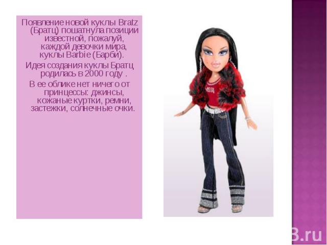 Появление новой куклы Bratz (Братц) пошатнула позиции известной, пожалуй, каждой девочки мира, куклы Barbie (Барби). Идея создания куклы Братц родилась в 2000 году . В ее облике нет ничего от принцессы: джинсы, кожаные куртки, ремни, застежки, солне…