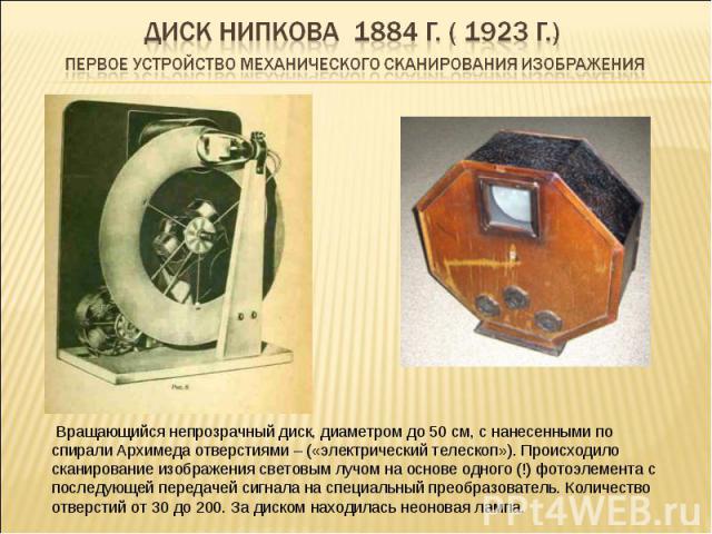 Диск Нипкова 1884 г. ( 1923 г.) первое устройство механического сканирования изображения Вращающийся непрозрачный диск, диаметром до 50 см, с нанесенными по спирали Архимеда отверстиями – («электрический телескоп»). Происходило сканирование изображе…