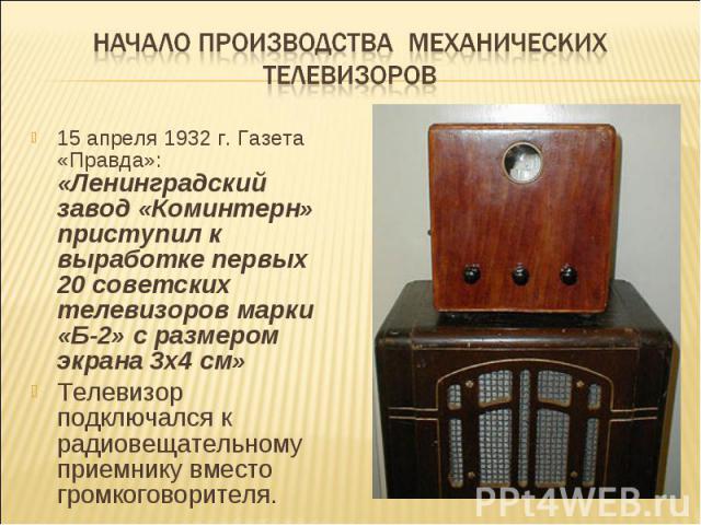 Начало производства механических телевизоров15 апреля 1932 г. Газета «Правда»: «Ленинградский завод «Коминтерн» приступил к выработке первых 20 советских телевизоров марки «Б-2» с размером экрана 3х4 см» Телевизор подключался к радиовещательному при…