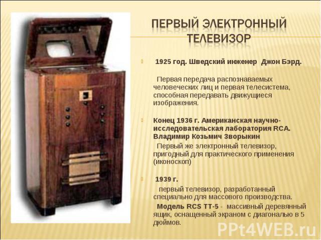 Первый электронный телевизор 1925 год. Шведский инженер Джон Бэрд. Первая передача распознаваемых человеческих лиц и первая телесистема, способная передавать движущиеся изображения. Конец 1936 г. Американская научно-исследовательская лаборатория RCA…