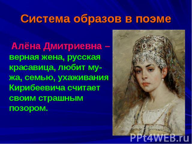 Система образов в поэме Алёна Дмитриевна – верная жена, русская красавица, любит му-жа, семью, ухаживания Кирибеевича считает своим страшным позором.