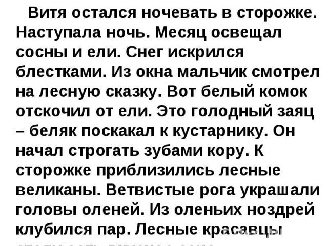 Витя остался ночевать в сторожке. Наступала ночь. Месяц освещал сосны и ели. Снег искрился блестками. Из окна мальчик смотрел на лесную сказку. Вот белый комок отскочил от ели. Это голодный заяц – беляк поскакал к кустарнику. Он начал строгать зубам…