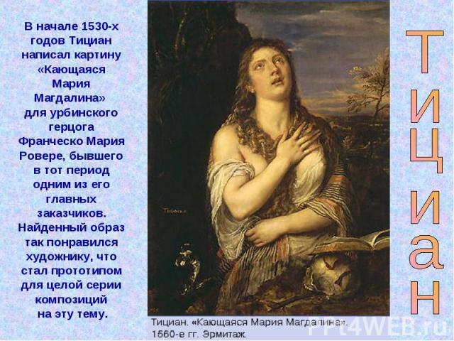 В начале 1530-х годов Тициан написал картину «Кающаяся Мария Магдалина» для урбинского герцога Франческо Мария Ровере, бывшего в тот период одним из его главных заказчиков. Найденный образ так понравился художнику, что стал прототипом для целой сери…