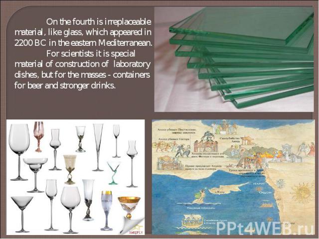 On the fourth is irreplaceable material, like glass, which appeared in 2200 BC in the eastern Mediterranean. For scientists it is special material of construction of laboratory dishes, but for the masses - containers for beer and stronger drinks.