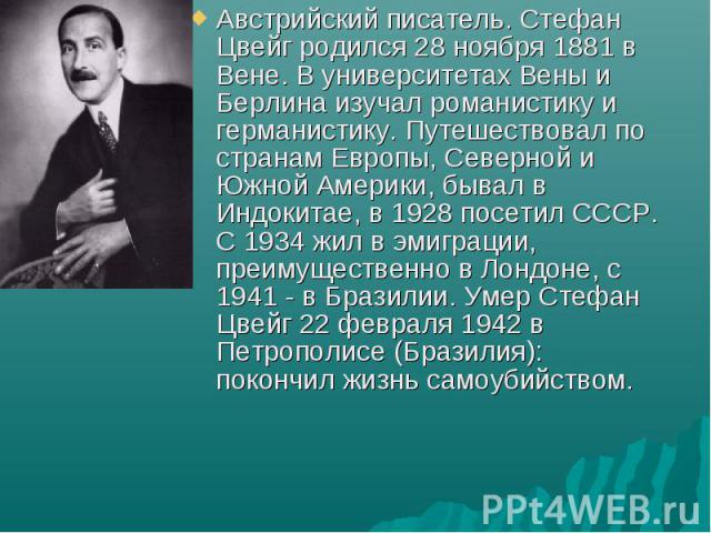 Австрийский писатель. Стефан Цвейг родился 28 ноября 1881 в Вене. В университетах Вены и Берлина изучал романистику и германистику. Путешествовал по странам Европы, Северной и Южной Америки, бывал в Индокитае, в 1928 посетил СССР. С 1934 жил в эмигр…