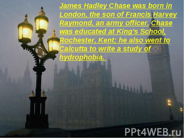 James Hadley Chase was born in London, the son of Francis Harvey Raymond, an army officer. Chase was educated at King's School, Rochester, Kent; he also went to Calcutta to write a study of hydrophobia.