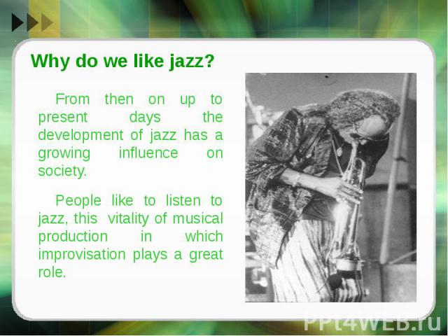 Why do we like jazz?From then on up to present days the development of jazz has a growing influence on society. People like to listen to jazz, this vitality of musical production in which improvisation plays a great role.