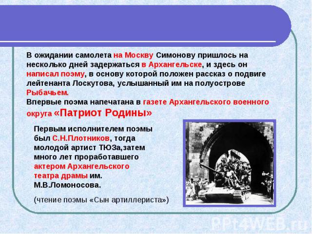 В ожидании самолета на Москву Симонову пришлось на несколько дней задержаться в Архангельске, и здесь он написал поэму, в основу которой положен рассказ о подвиге лейтенанта Лоскутова, услышанный им на полуострове Рыбачьем. Впервые поэма напечатана …