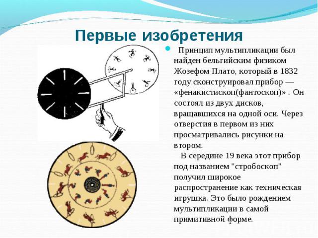 Первые изобретения Принцип мультипликации был найден бельгийским физиком Жозефом Плато, который в 1832 году сконструировал прибор — «фенакистископ(фантоскоп)» . Он состоял из двух дисков, вращавшихся на одной оси. Через отверстия в первом из них про…