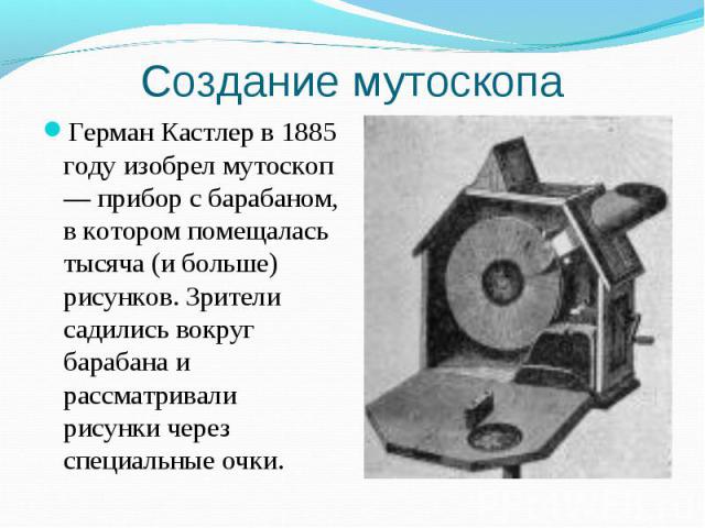 Создание мутоскопа Герман Кастлер в 1885 году изобрел мутоскоп — прибор с барабаном, в котором помещалась тысяча (и больше) рисунков. Зрители садились вокруг барабана и рассматривали рисунки через специальные очки.