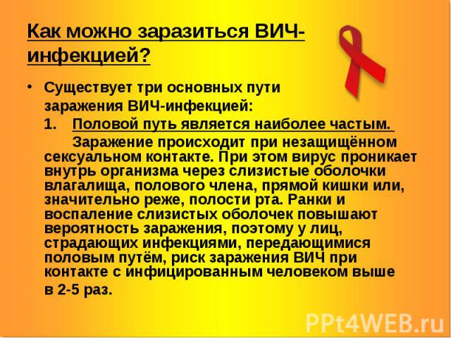 Как можно заразиться ВИЧ-инфекцией? Существует три основных пути заражения ВИЧ-инфекцией: 1. Половой путь является наиболее частым. Заражение происходит при незащищённом сексуальном контакте. При этом вирус проникает внутрь организма через слизистые…