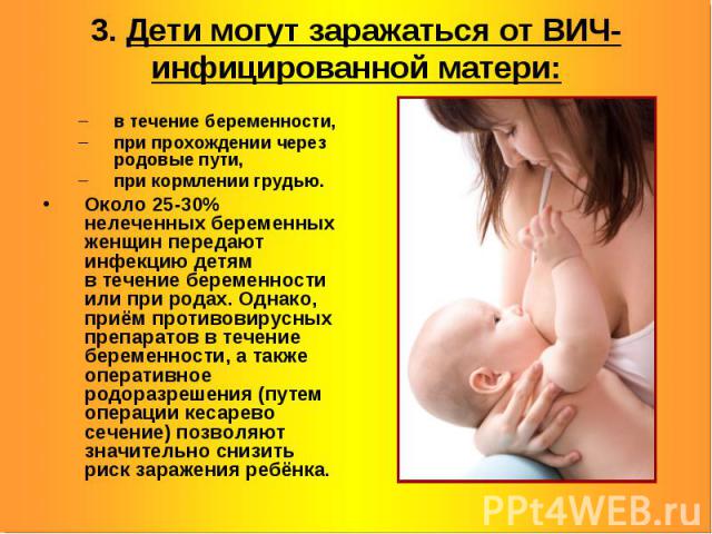 3. Дети могут заражаться от ВИЧ-инфицированной матери: в течение беременности, при прохождении через родовые пути, при кормлении грудью. Около 25-30% нелеченных беременных женщин передают инфекцию детям в течение беременности или при родах. Однако, …