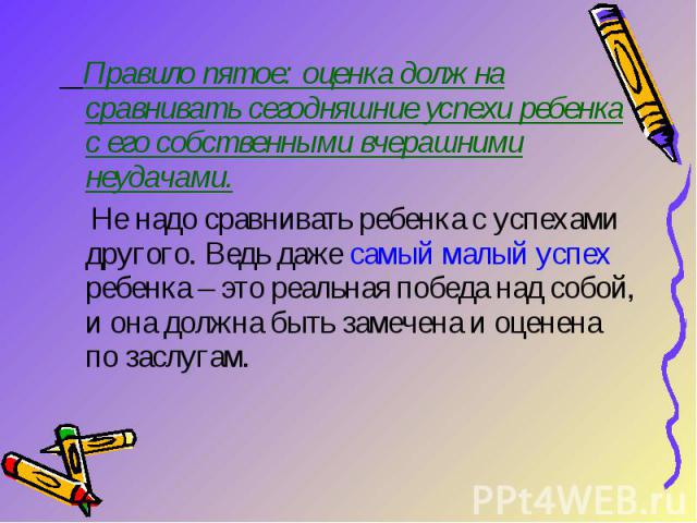 Правило пятое: оценка должна сравнивать сегодняшние успехи ребенка с его собственными вчерашними неудачами. Не надо сравнивать ребенка с успехами другого. Ведь даже самый малый успех ребенка – это реальная победа над собой, и она должна быть замечен…