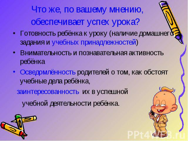 Что же, по вашему мнению, обеспечивает успех урока? Готовность ребёнка к уроку (наличие домашнего задания и учебных принадлежностей) Внимательность и познавательная активность ребёнка Осведомлённость родителей о том, как обстоят учебные дела ребёнка…