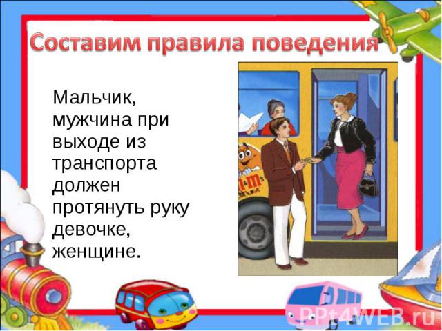 Составим правила поведения Мальчик, мужчина при выходе из транспорта должен протянуть руку девочке, женщине.
