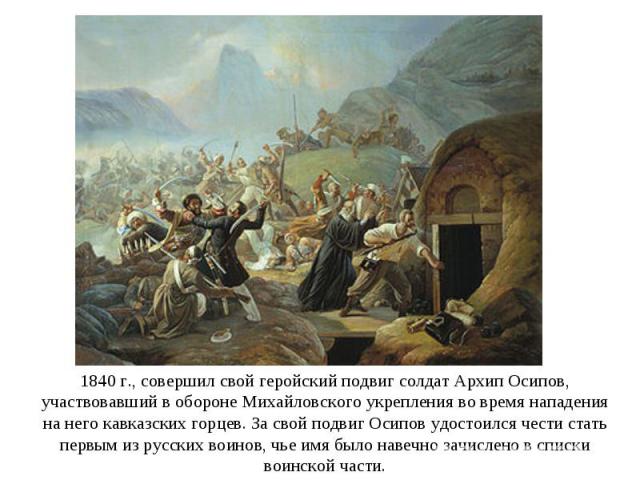 1840 г., совершил свой геройский подвиг солдат Архип Осипов, участвовавший в обороне Михайловского укрепления во время нападения на него кавказских горцев. За свой подвиг Осипов удостоился чести стать первым из русских воинов, чье имя было навечно з…