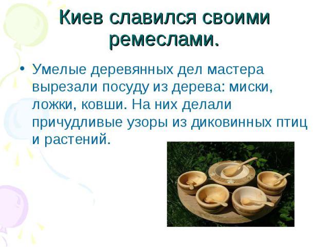 Киев славился своими ремеслами.Умелые деревянных дел мастера вырезали посуду из дерева: миски, ложки, ковши. На них делали причудливые узоры из диковинных птиц и растений.