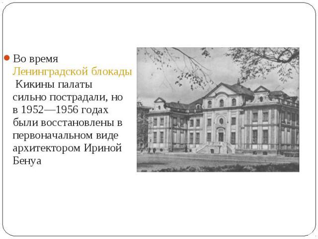 Во время Ленинградской блокады Кикины палаты сильно пострадали, но в 1952—1956 годах были восстановлены в первоначальном виде архитектором Ириной Бенуа