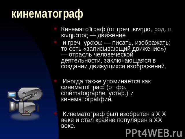 Кинематограф Кинемато граф (от греч. κινημα, род. п. κινηματος — движение и греч. γραφω — писать, изображать; то есть «записывающий движение») — отрасль человеческой деятельности, заключающаяся в создании движущихся изображений. Иногда также упомина…