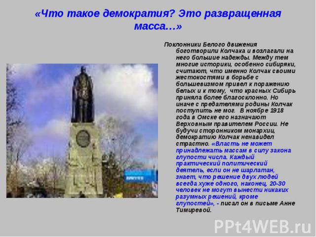 «Что такое демократия? Это развращенная масса…» Поклонники Белого движения боготворили Колчака и возлагали на него большие надежды. Между тем многие историки, особенно сибиряки, считают, что именно Колчак своими жестокостями в борьбе с большевизмом …