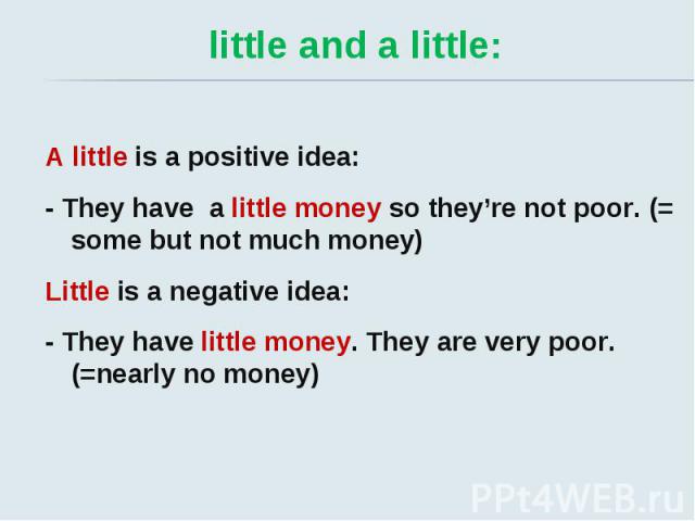 little and a little: A little is a positive idea: - They have a little money so they’re not poor. (= some but not much money) Little is a negative idea: - They have little money. They are very poor. (=nearly no money)
