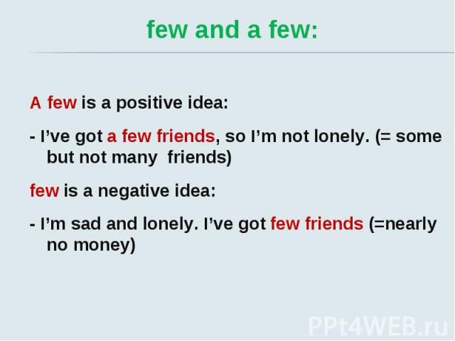 few and a few: A few is a positive idea: - I’ve got a few friends, so I’m not lonely. (= some but not many friends) few is a negative idea: - I’m sad and lonely. I’ve got few friends (=nearly no money)