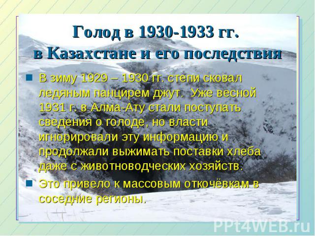 Голод в 1930-1933 гг. в Казахстане и его последствия В зиму 1929 – 1930 гг. степи сковал ледяным панцирем джут. Уже весной 1931 г. в Алма-Ату стали поступать сведения о голоде, но власти игнорировали эту информацию и продолжали выжимать поставки хле…