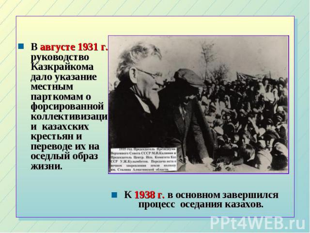 В августе 1931 г. руководство Казкрайкома дало указание местным парткомам о форсированной коллективизации казахских крестьян и переводе их на оседлый образ жизни. К 1938 г. в основном завершился процесс оседания казахов.