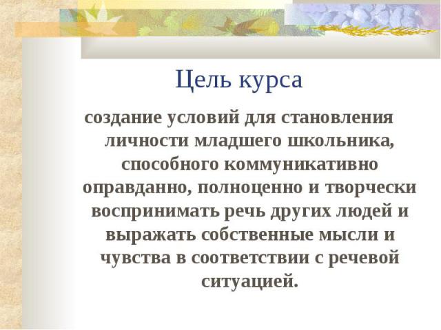 Цель курсасоздание условий для становления личности младшего школьника, способного коммуникативно оправданно, полноценно и творчески воспринимать речь других людей и выражать собственные мысли и чувства в соответствии с речевой ситуацией.