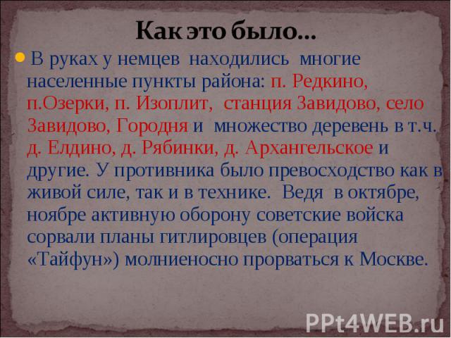 Как это было…В руках у немцев находились многие населенные пункты района: п. Редкино, п.Озерки, п. Изоплит, станция Завидово, село Завидово, Городня и множество деревень в т.ч. д. Елдино, д. Рябинки, д. Архангельское и другие. У противника было прев…