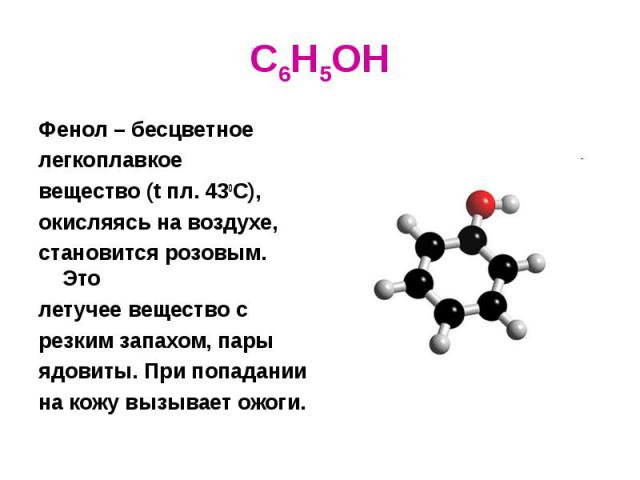 C6H5OH Фенол – бесцветное легкоплавкое вещество (t пл. 430С), окисляясь на воздухе, становится розовым. Это летучее вещество с резким запахом, пары ядовиты. При попадании на кожу вызывает ожоги.