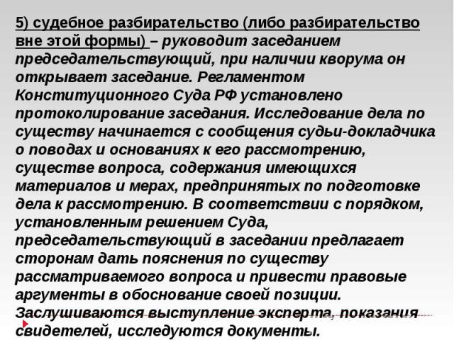 5) судебное разбирательство (либо разбирательство вне этой формы) – руководит заседанием председательствующий, при наличии кворума он открывает заседание. Регламентом Конституционного Суда РФ установлено протоколирование заседания. Исследование дела…