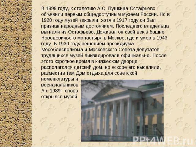В 1899 году, к столетию А.С. Пушкина Остафьево объявили первым общедоступным музеем России. Но в 1928 году музей закрыли, хотя в 1917 году он был признан народным достоянием. Последнего владельца выгнали из Остафьево. Доживал он свой век в башне Нов…