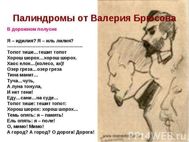 Палиндромы от Валерия БрюсоваВ дорожном полусне Я – идилия? Я – иль лилия? ------------------------------------------------ Топот тише…тешит топот Хорош шорох…хорош шорох. Хаос елок…(колесо, ах)! Озер греза…озер греза Тина манит… Туча…чуть, А луна т…