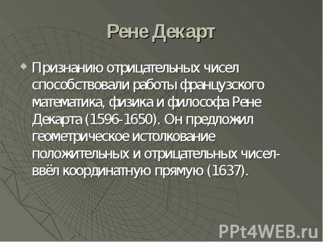 Рене Декарт Признанию отрицательных чисел способствовали работы французского математика, физика и философа Рене Декарта (1596-1650). Он предложил геометрическое истолкование положительных и отрицательных чисел- ввёл координатную прямую (1637).