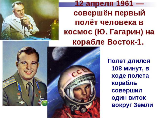 12 апреля 1961 — совершён первый полёт человека в космос (Ю. Гагарин) на корабле Восток-1. Полет длился 108 минут, в ходе полета корабль совершил один виток вокруг Земли